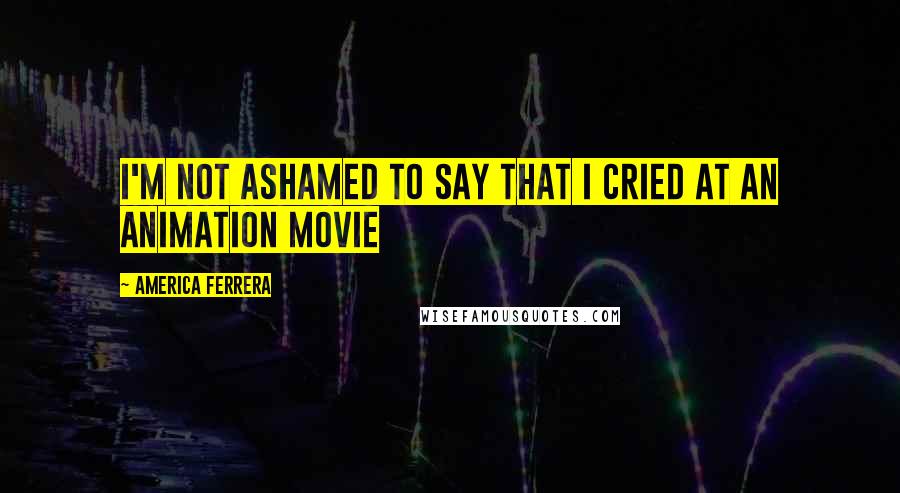 America Ferrera Quotes: I'm not ashamed to say that I cried at an animation movie