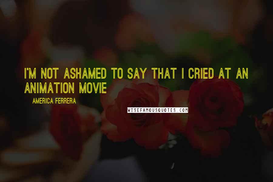 America Ferrera Quotes: I'm not ashamed to say that I cried at an animation movie