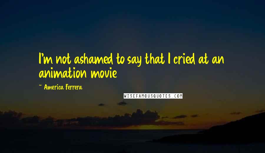 America Ferrera Quotes: I'm not ashamed to say that I cried at an animation movie