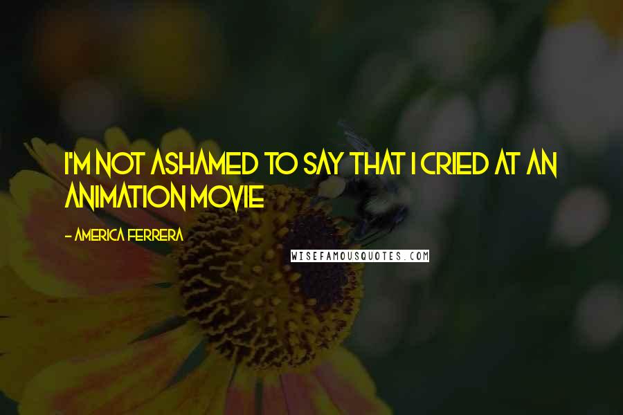 America Ferrera Quotes: I'm not ashamed to say that I cried at an animation movie