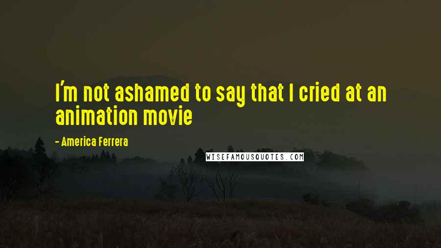 America Ferrera Quotes: I'm not ashamed to say that I cried at an animation movie