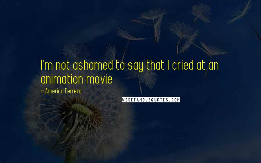 America Ferrera Quotes: I'm not ashamed to say that I cried at an animation movie