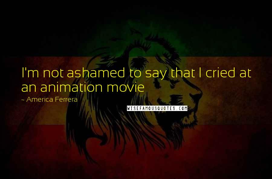 America Ferrera Quotes: I'm not ashamed to say that I cried at an animation movie