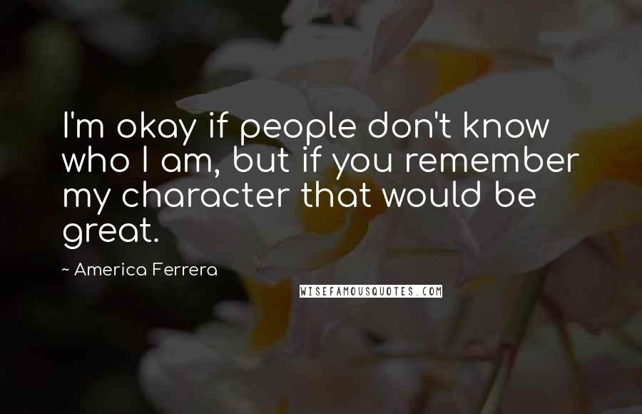 America Ferrera Quotes: I'm okay if people don't know who I am, but if you remember my character that would be great.