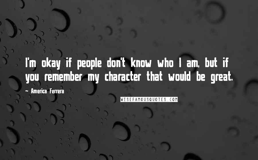 America Ferrera Quotes: I'm okay if people don't know who I am, but if you remember my character that would be great.