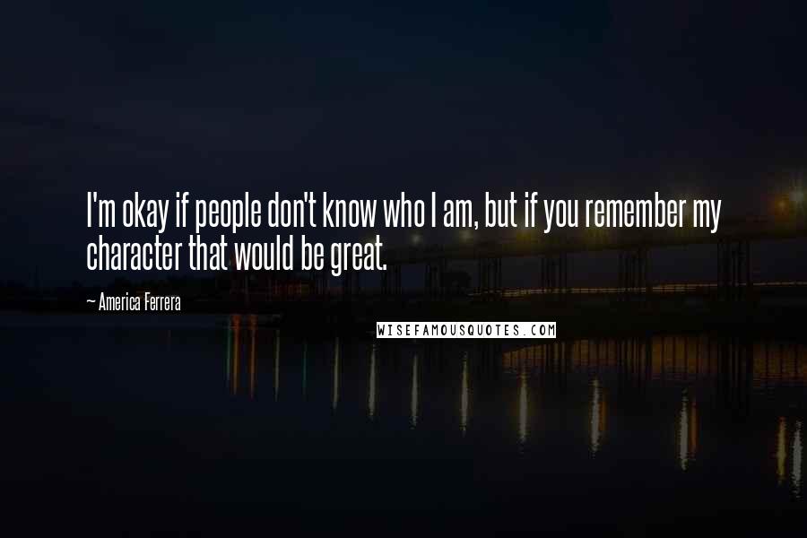 America Ferrera Quotes: I'm okay if people don't know who I am, but if you remember my character that would be great.