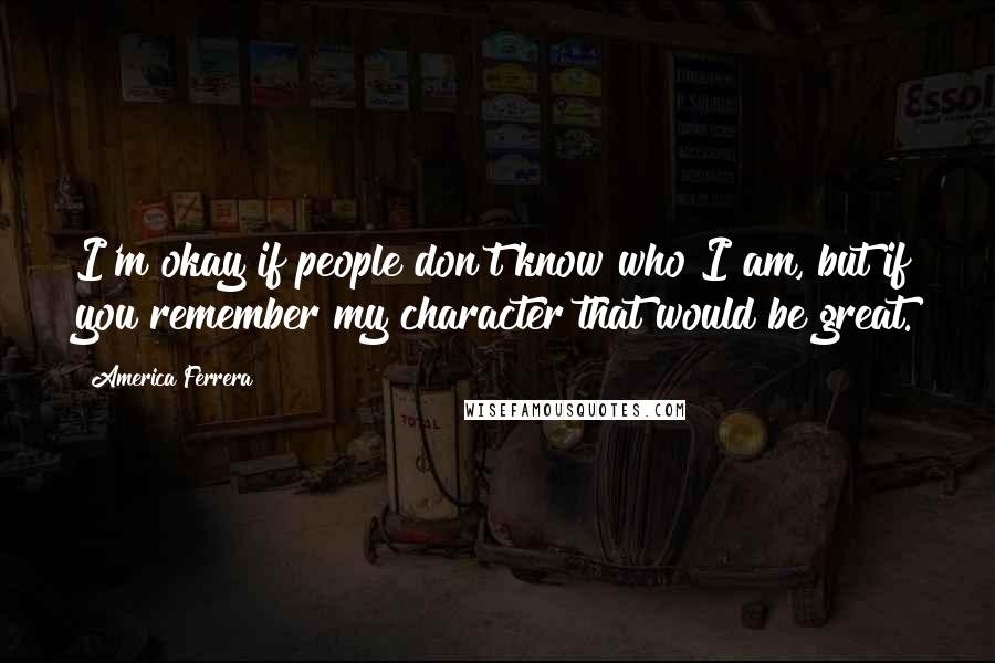 America Ferrera Quotes: I'm okay if people don't know who I am, but if you remember my character that would be great.