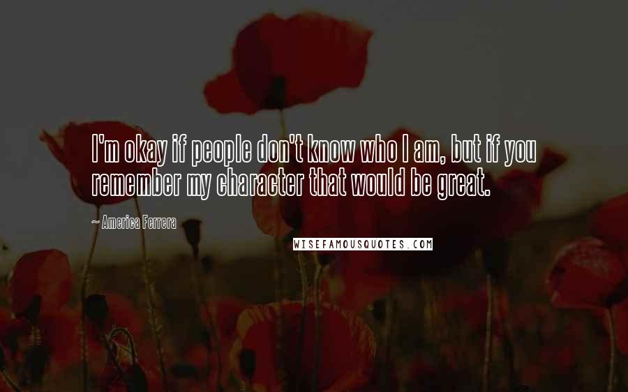 America Ferrera Quotes: I'm okay if people don't know who I am, but if you remember my character that would be great.