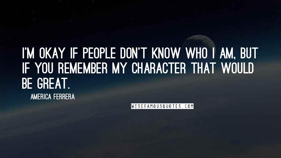 America Ferrera Quotes: I'm okay if people don't know who I am, but if you remember my character that would be great.