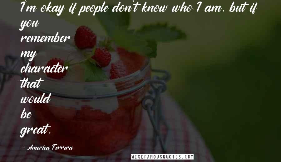 America Ferrera Quotes: I'm okay if people don't know who I am, but if you remember my character that would be great.