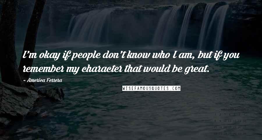 America Ferrera Quotes: I'm okay if people don't know who I am, but if you remember my character that would be great.