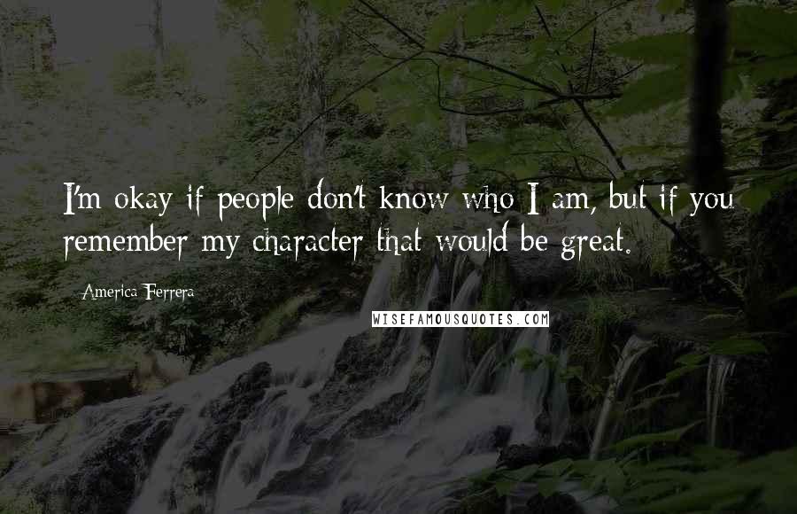 America Ferrera Quotes: I'm okay if people don't know who I am, but if you remember my character that would be great.