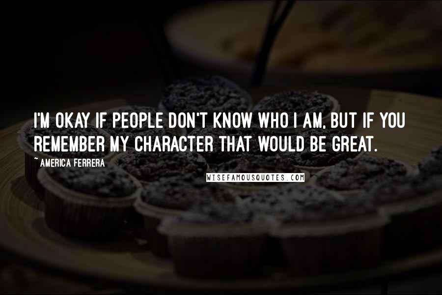 America Ferrera Quotes: I'm okay if people don't know who I am, but if you remember my character that would be great.