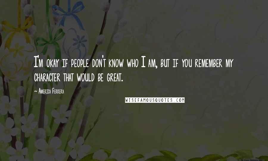 America Ferrera Quotes: I'm okay if people don't know who I am, but if you remember my character that would be great.