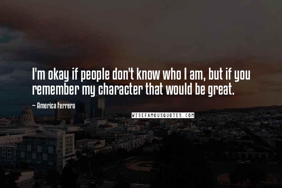 America Ferrera Quotes: I'm okay if people don't know who I am, but if you remember my character that would be great.