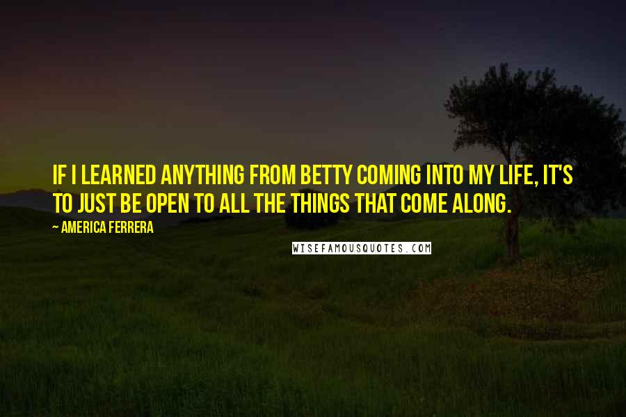 America Ferrera Quotes: If I learned anything from Betty coming into my life, it's to just be open to all the things that come along.