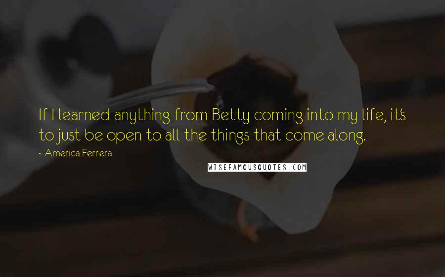 America Ferrera Quotes: If I learned anything from Betty coming into my life, it's to just be open to all the things that come along.