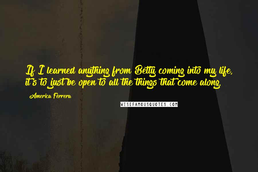 America Ferrera Quotes: If I learned anything from Betty coming into my life, it's to just be open to all the things that come along.