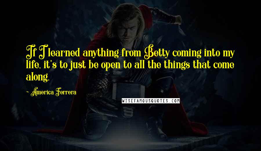 America Ferrera Quotes: If I learned anything from Betty coming into my life, it's to just be open to all the things that come along.