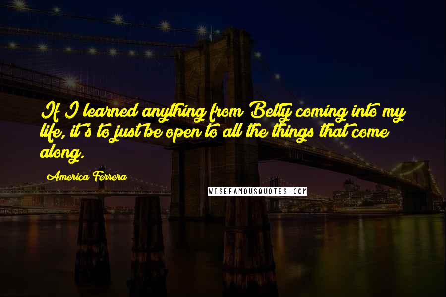 America Ferrera Quotes: If I learned anything from Betty coming into my life, it's to just be open to all the things that come along.