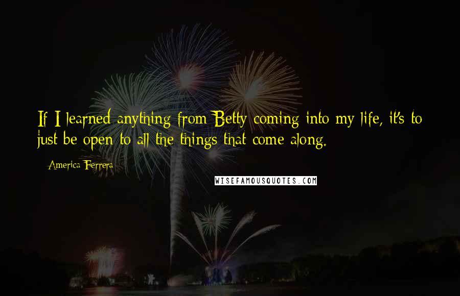 America Ferrera Quotes: If I learned anything from Betty coming into my life, it's to just be open to all the things that come along.