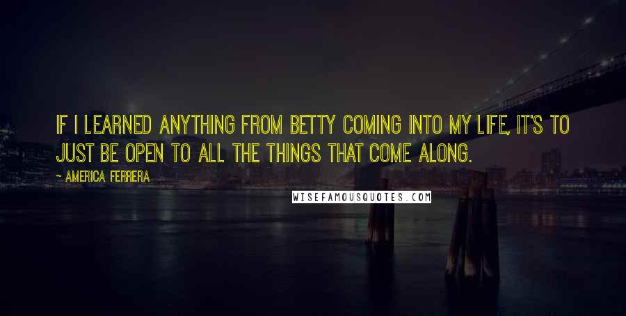 America Ferrera Quotes: If I learned anything from Betty coming into my life, it's to just be open to all the things that come along.