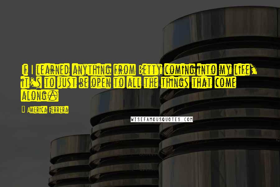 America Ferrera Quotes: If I learned anything from Betty coming into my life, it's to just be open to all the things that come along.