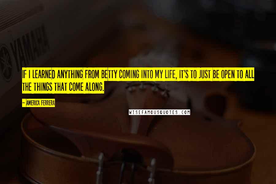 America Ferrera Quotes: If I learned anything from Betty coming into my life, it's to just be open to all the things that come along.