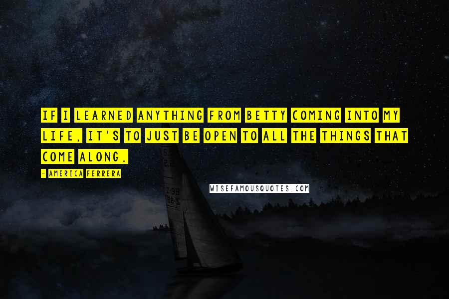 America Ferrera Quotes: If I learned anything from Betty coming into my life, it's to just be open to all the things that come along.