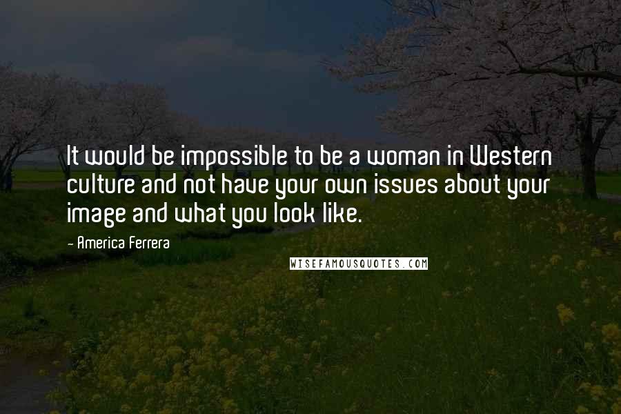 America Ferrera Quotes: It would be impossible to be a woman in Western culture and not have your own issues about your image and what you look like.