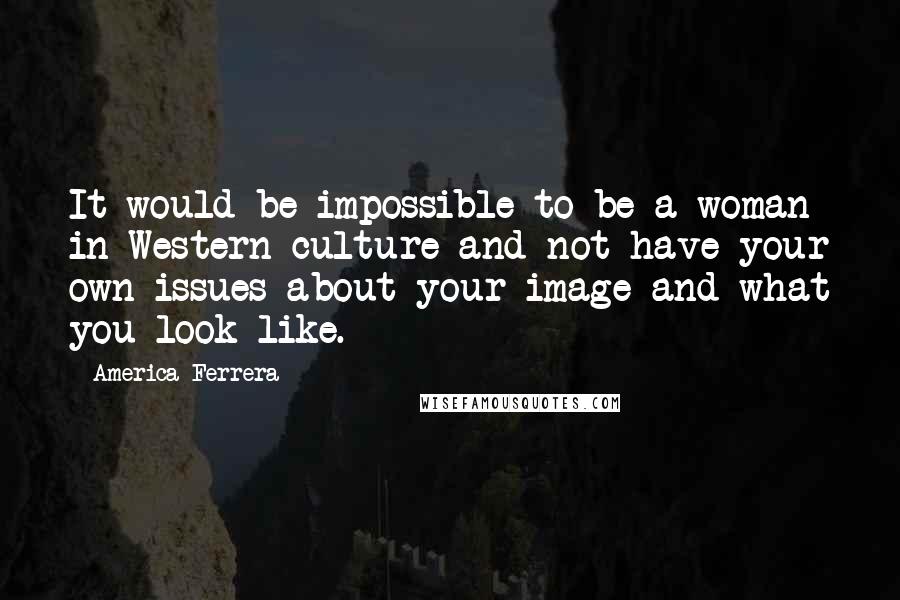 America Ferrera Quotes: It would be impossible to be a woman in Western culture and not have your own issues about your image and what you look like.