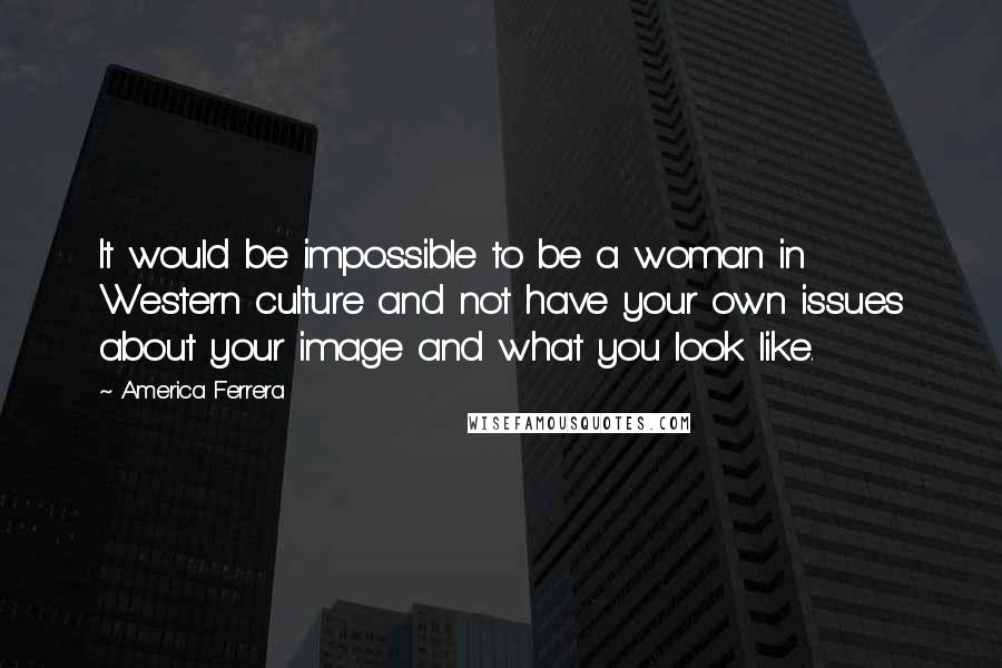 America Ferrera Quotes: It would be impossible to be a woman in Western culture and not have your own issues about your image and what you look like.