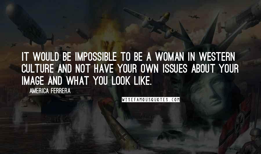 America Ferrera Quotes: It would be impossible to be a woman in Western culture and not have your own issues about your image and what you look like.