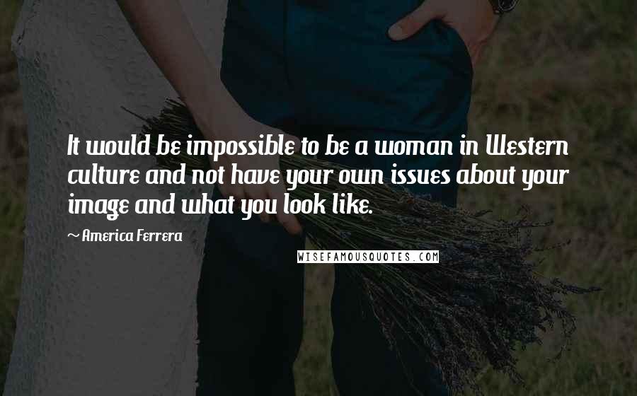 America Ferrera Quotes: It would be impossible to be a woman in Western culture and not have your own issues about your image and what you look like.