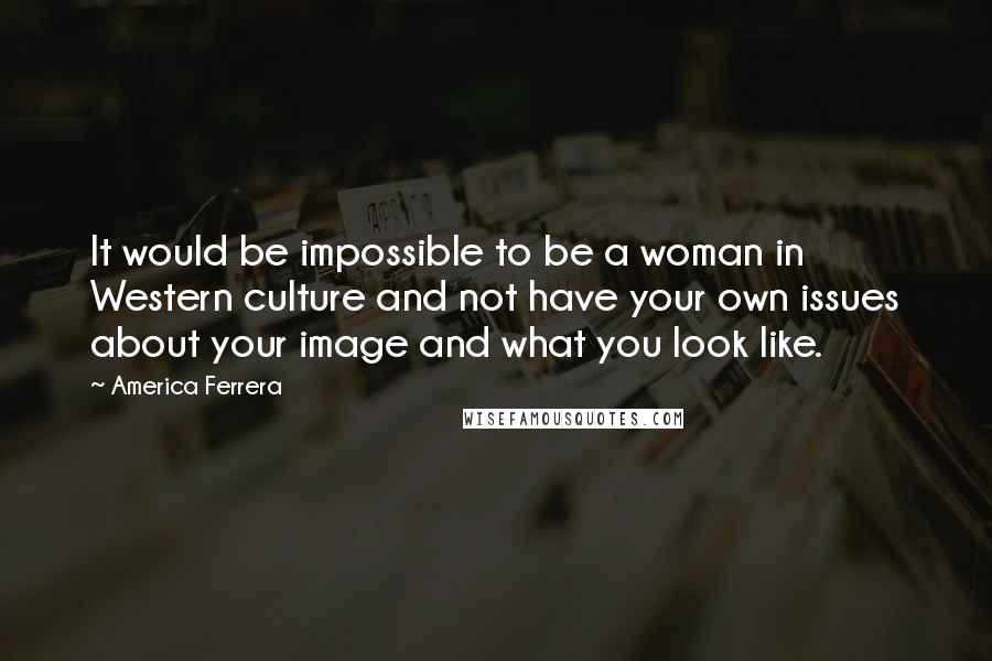 America Ferrera Quotes: It would be impossible to be a woman in Western culture and not have your own issues about your image and what you look like.