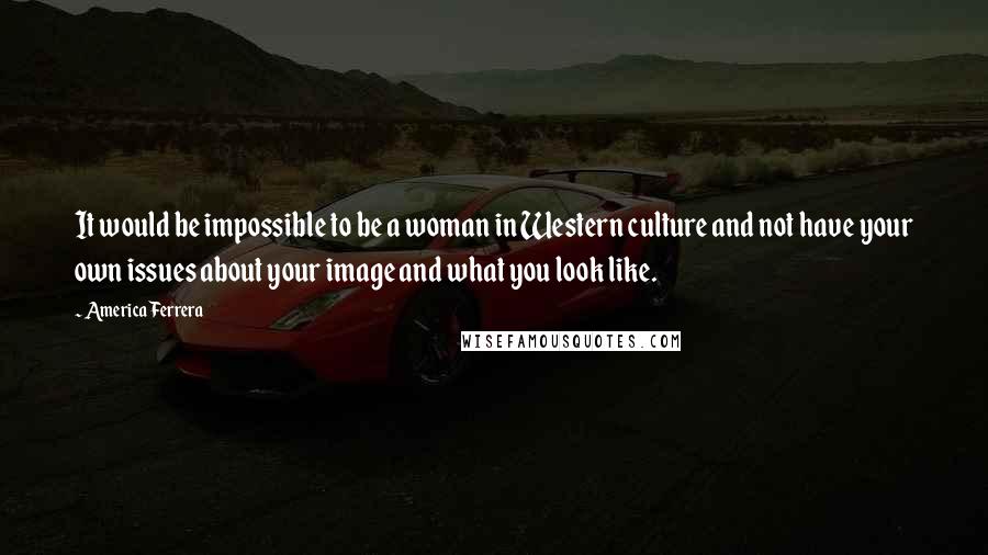 America Ferrera Quotes: It would be impossible to be a woman in Western culture and not have your own issues about your image and what you look like.