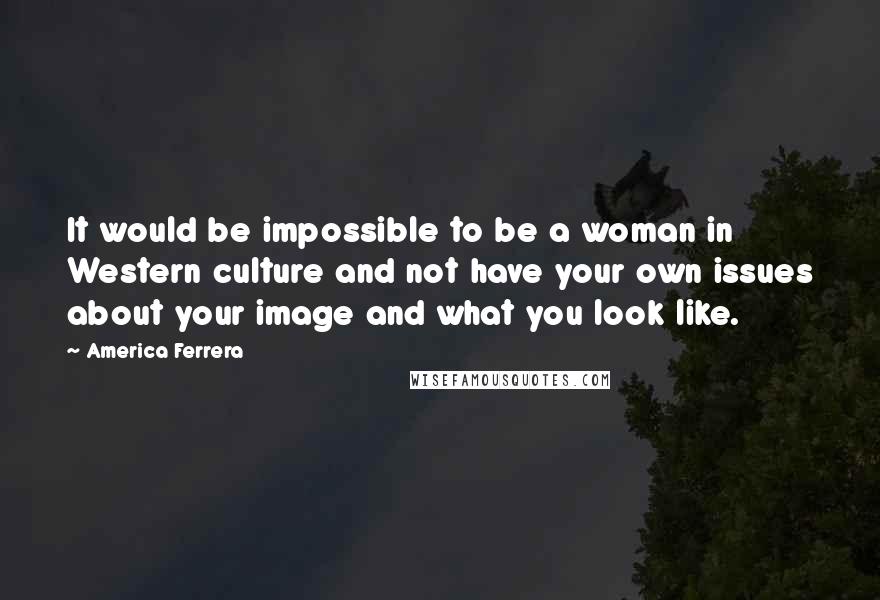 America Ferrera Quotes: It would be impossible to be a woman in Western culture and not have your own issues about your image and what you look like.