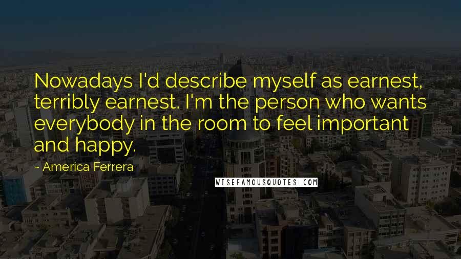 America Ferrera Quotes: Nowadays I'd describe myself as earnest, terribly earnest. I'm the person who wants everybody in the room to feel important and happy.
