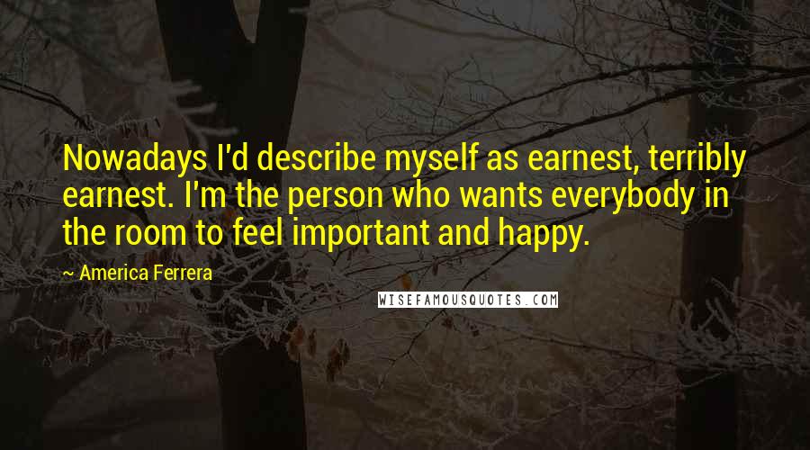 America Ferrera Quotes: Nowadays I'd describe myself as earnest, terribly earnest. I'm the person who wants everybody in the room to feel important and happy.