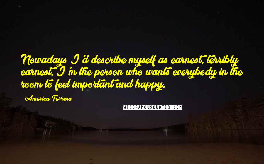 America Ferrera Quotes: Nowadays I'd describe myself as earnest, terribly earnest. I'm the person who wants everybody in the room to feel important and happy.