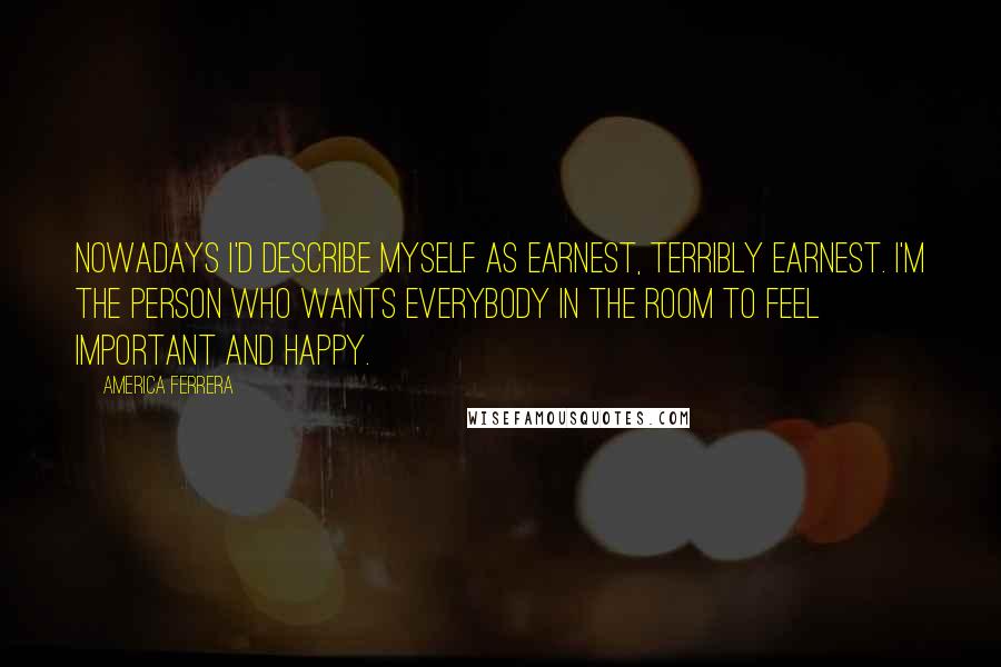 America Ferrera Quotes: Nowadays I'd describe myself as earnest, terribly earnest. I'm the person who wants everybody in the room to feel important and happy.