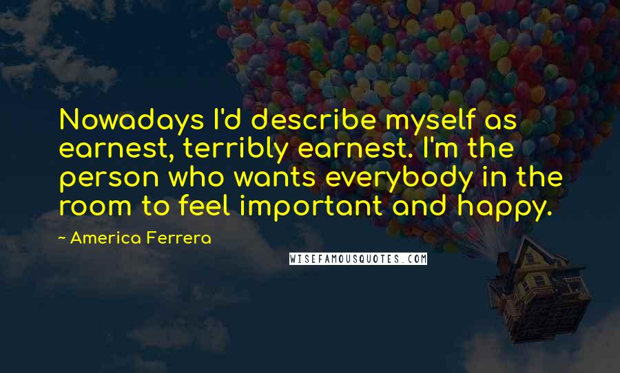 America Ferrera Quotes: Nowadays I'd describe myself as earnest, terribly earnest. I'm the person who wants everybody in the room to feel important and happy.