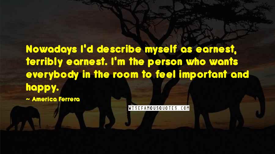 America Ferrera Quotes: Nowadays I'd describe myself as earnest, terribly earnest. I'm the person who wants everybody in the room to feel important and happy.