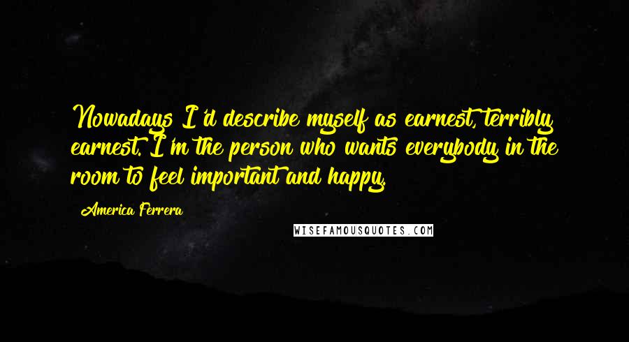 America Ferrera Quotes: Nowadays I'd describe myself as earnest, terribly earnest. I'm the person who wants everybody in the room to feel important and happy.