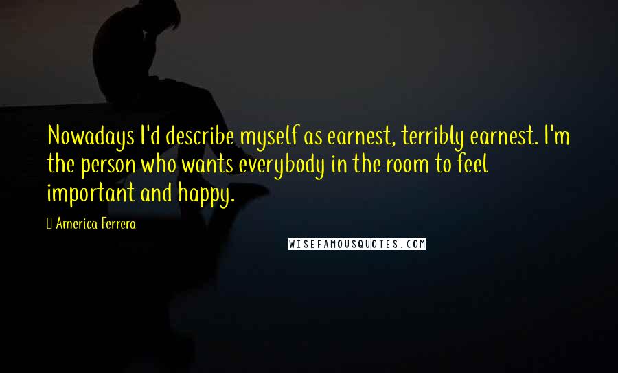 America Ferrera Quotes: Nowadays I'd describe myself as earnest, terribly earnest. I'm the person who wants everybody in the room to feel important and happy.