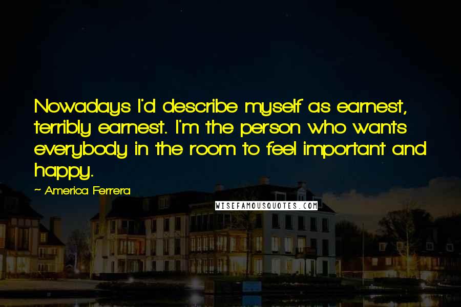 America Ferrera Quotes: Nowadays I'd describe myself as earnest, terribly earnest. I'm the person who wants everybody in the room to feel important and happy.