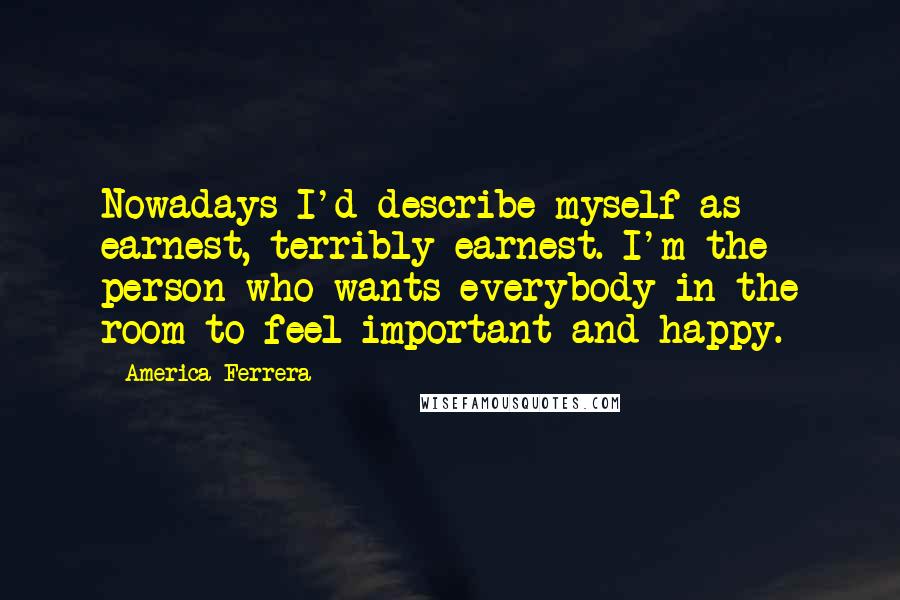 America Ferrera Quotes: Nowadays I'd describe myself as earnest, terribly earnest. I'm the person who wants everybody in the room to feel important and happy.