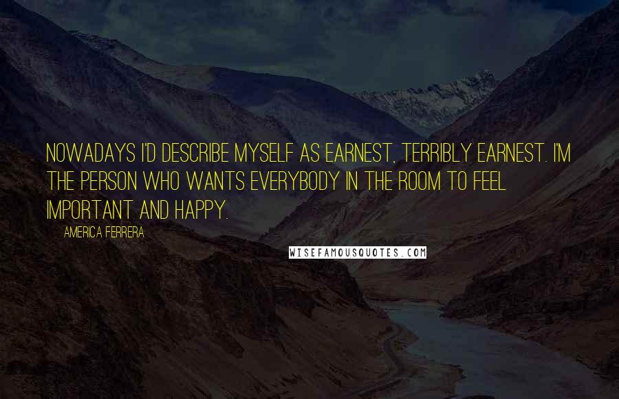 America Ferrera Quotes: Nowadays I'd describe myself as earnest, terribly earnest. I'm the person who wants everybody in the room to feel important and happy.