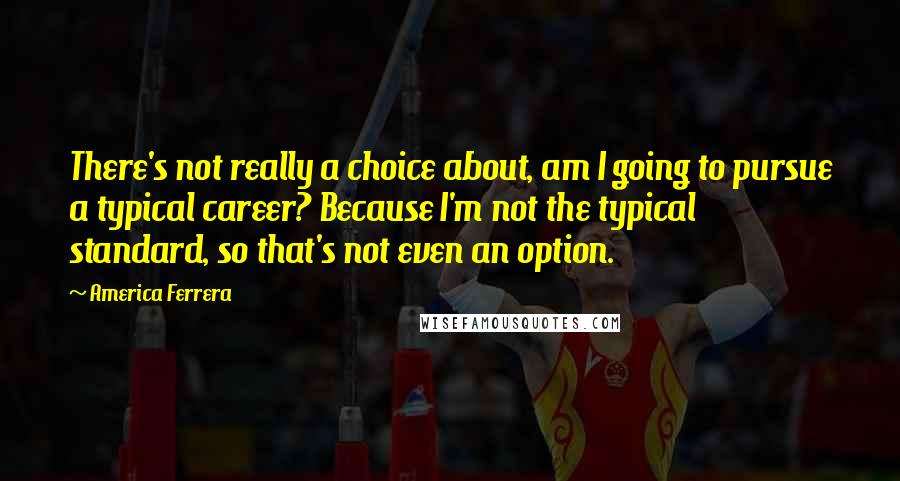 America Ferrera Quotes: There's not really a choice about, am I going to pursue a typical career? Because I'm not the typical standard, so that's not even an option.