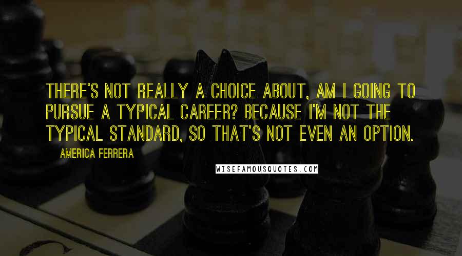 America Ferrera Quotes: There's not really a choice about, am I going to pursue a typical career? Because I'm not the typical standard, so that's not even an option.